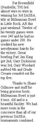 Text Box:  	Pat Brownfield (Nashville, TN) led almost wire-to-wire in winning his 3rd SASBA title at Millennium Bowl in Little Rock, AR this past weekend. Twelve of his twenty games were over 240 and he had no games under 200. He credited his new aerodynamic hairdo for the victory. Great bowling Pat! Jim King got 2nd, Gary Dickinson was 3rd, Gary Woodard nabbed 4th and Grady Creasie rounded out the top five.	Thanks to Shane Gillmore and staff for being gracious hosts. Millennium Bowl is just 6 mos. old and is a beautiful facility. We had more room in the concourse than all of our previous SASBA tournaments combined. 