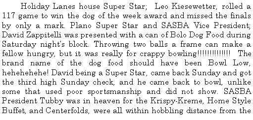 Text Box: 	Holiday Lanes house Super Star;  Leo Kiesewetter, rolled a 117 game to win the dog of the week award and missed the finals by only a mark. Plano Super Star and SASBA Vice President; David Zappitelli was presented with a can of Bolo Dog Food during Saturday nights block. Throwing two balls a frame can make a fellow hungry, but it was really for crappy bowling!!!!!!!!!!!!!!  The brand name of the dog food should have been Bowl Low, hehehehehe! David being a Super Star, came back Sunday and got the third high Sunday check, and he came back to bowl, unlike some that used poor sportsmanship and did not show. SASBA President Tubby was in heaven for the Krispy-Kreme, Home Style Buffet, and Centerfolds, were all within hobbling distance from the 
