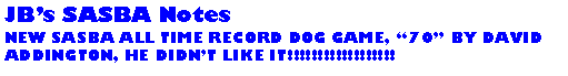 Text Box: JBs SASBA NotesNEW SASBA ALL TIME RECORD DOG GAME, 70 BY DAVID ADDINGTON, HE DIDNT LIKE IT!!!!!!!!!!!!!!!!!!