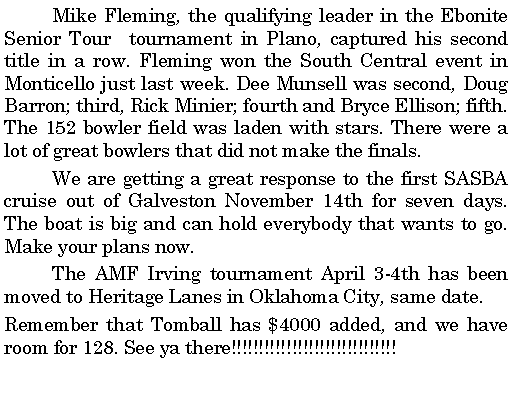 Text Box: 	Mike Fleming, the qualifying leader in the Ebonite Senior Tour  tournament in Plano, captured his second title in a row. Fleming won the South Central event in Monticello just last week. Dee Munsell was second, Doug Barron; third, Rick Minier; fourth and Bryce Ellison; fifth. The 152 bowler field was laden with stars. There were a lot of great bowlers that did not make the finals. 	We are getting a great response to the first SASBA cruise out of Galveston November 14th for seven days. The boat is big and can hold everybody that wants to go. Make your plans now.  	The AMF Irving tournament April 3-4th has been moved to Heritage Lanes in Oklahoma City, same date. Remember that Tomball has $4000 added, and we have room for 128. See ya there!!!!!!!!!!!!!!!!!!!!!!!!!!!!!!	