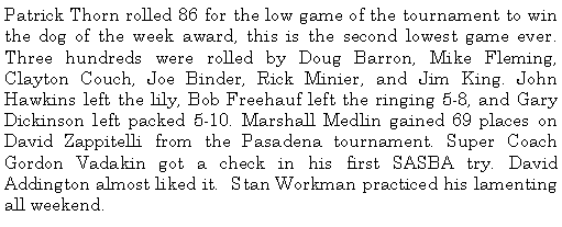 Text Box: Patrick Thorn rolled 86 for the low game of the tournament to win the dog of the week award, this is the second lowest game ever. Three hundreds were rolled by Doug Barron, Mike Fleming, Clayton Couch, Joe Binder, Rick Minier, and Jim King. John Hawkins left the lily, Bob Freehauf left the ringing 5-8, and Gary Dickinson left packed 5-10. Marshall Medlin gained 69 places on David Zappitelli from the Pasadena tournament. Super Coach Gordon Vadakin got a check in his first SASBA try. David Addington almost liked it.  Stan Workman practiced his lamenting all weekend. 