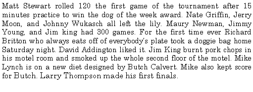 Text Box: Matt Stewart rolled 120 the first game of the tournament after 15 minutes practice to win the dog of the week award. Nate Griffin, Jerry Moon, and Johnny Wukasch all left the lily. Maury Newman, Jimmy Young, and Jim king had 300 games. For the first time ever Richard Britton who always eats off of everybodys plate took a doggie bag home Saturday night. David Addington liked it. Jim King burnt pork chops in his motel room and smoked up the whole second floor of the motel. Mike Lynch is on a new diet designed by Butch Calvert. Mike also kept score for Butch. Larry Thompson made his first finals.