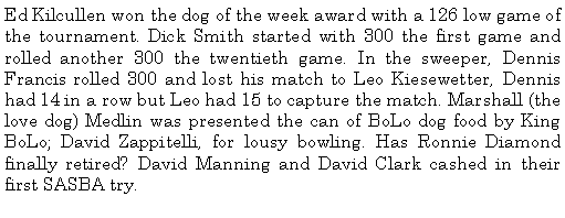 Text Box: Ed Kilcullen won the dog of the week award with a 126 low game of the tournament. Dick Smith started with 300 the first game and rolled another 300 the twentieth game. In the sweeper, Dennis Francis rolled 300 and lost his match to Leo Kiesewetter, Dennis had 14 in a row but Leo had 15 to capture the match. Marshall (the love dog) Medlin was presented the can of BoLo dog food by King BoLo; David Zappitelli, for lousy bowling. Has Ronnie Diamond finally retired? David Manning and David Clark cashed in their first SASBA try. 