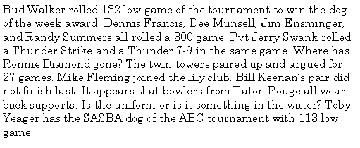Text Box: Bud Walker rolled 132 low game of the tournament to win the dog of the week award. Dennis Francis, Dee Munsell, Jim Ensminger, and Randy Summers all rolled a 300 game. Pvt Jerry Swank rolled a Thunder Strike and a Thunder 7-9 in the same game. Where has Ronnie Diamond gone? The twin towers paired up and argued for 27 games. Mike Fleming joined the lily club. Bill Keenans pair did not finish last. It appears that bowlers from Baton Rouge all wear back supports. Is the uniform or is it something in the water? Toby Yeager has the SASBA dog of the ABC tournament with 113 low game.