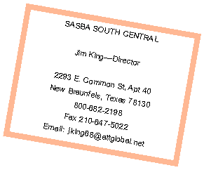 Text Box: SASBA SOUTH CENTRAL
Jim King—Director
2293 E. Common St, Apt 40
New Braunfels, Texas 78130
800-682-2198
Fax 210-647-5022
Email: jking68@attglobal.net