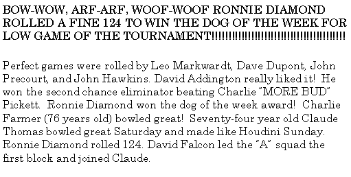 Text Box: BOW-WOW, ARF-ARF, WOOF-WOOF RONNIE DIAMOND ROLLED A FINE 124 TO WIN THE DOG OF THE WEEK FOR LOW GAME OF THE TOURNAMENT!!!!!!!!!!!!!!!!!!!!!!!!!!!!!!!!!!!!!!!!!Perfect games were rolled by Leo Markwardt, Dave Dupont, John Precourt, and John Hawkins. David Addington really liked it!  He won the second chance eliminator beating Charlie MORE BUD Pickett.  Ronnie Diamond won the dog of the week award!  Charlie Farmer (76 years old) bowled great!  Seventy-four year old Claude Thomas bowled great Saturday and made like Houdini Sunday. Ronnie Diamond rolled 124. David Falcon led the A squad the first block and joined Claude.