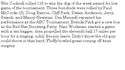 Text Box: Win Cockrell rolled 118 to win the dog of the week award for low game of the tournament. Three hundreds were rolled by Paul McCordic (2), Doug Barron, Cliff Park, Dwain Anderson, Jerry Swank, and Maury Newman. Dee Munsell repeated his performance at the ABC Tournament. Brenda Park got a new boa at the Red Hat Strutting Party. Stan Workman started a game with a ten bagger, then propelled the eleventh ball 17 miles per hour for a ringing, solid, five pin leave. Didnt know the old guy could throw it that hard. Fluffy bowled great coming off knee surgery. 