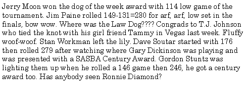 Text Box: Jerry Moon won the dog of the week award with 114 low game of the tournament. Jim Paine rolled 149-131=280 for arf, arf, low set in the finals, bow wow. Where was the Law Dog???? Congrads to T.J. Johnson who tied the knot with his girl friend Tammy in Vegas last week. Fluffy woof-woof. Stan Workman left the lily. Dave Soutar started with 176 then rolled 279 after watching where Gary Dickinson was playing and was presented with a SASBA Century Award. Gordon Stuntz was lighting them up when he rolled a 146 game then 246, he got a century award too. Has anybody seen Ronnie Diamond?