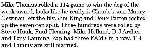 Text Box: Mike Thomas rolled a 114 game to win the dog of the week award, looks like he really is Claudes son. Maury Newman left the lily. Jim King and Doug Patton picked up the seven-ten split. Three hundreds were rolled by Steve Hauk, Paul Fleming, Mike Holland, D J Archer, and Tony Lanning. Zap had three FAMs in a row. T J and Tammy are still married. 
