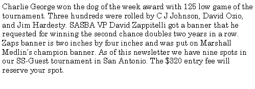 Text Box: Charlie George won the dog of the week award with 125 low game of the tournament. Three hundreds were rolled by C J Johnson, David Ozio, and Jim Hardesty. SASBA VP David Zappitelli got a banner that he requested for winning the second chance doubles two years in a row. Zaps banner is two inches by four inches and was put on Marshall Medlins champion banner. As of this newsletter we have nine spots in our SS-Guest tournament in San Antonio. The $320 entry fee will reserve your spot.  