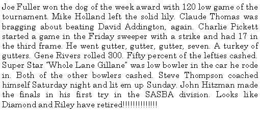 Text Box: Joe Fuller won the dog of the week award with 120 low game of the tournament. Mike Holland left the solid lily. Claude Thomas was bragging about beating David Addington, again. Charlie Pickett started a game in the Friday sweeper with a strike and had 17 in the third frame. He went gutter, gutter, gutter, seven. A turkey of gutters. Gene Rivers rolled 300. Fifty percent of the lefties cashed. Super Star Whole Lane Gillane was low bowler in the car he rode in. Both of the other bowlers cashed. Steve Thompson coached himself Saturday night and lit em up Sunday. John Hitzman made the finals in his first try in the SASBA division. Looks like Diamond and Riley have retired!!!!!!!!!!!!!!
