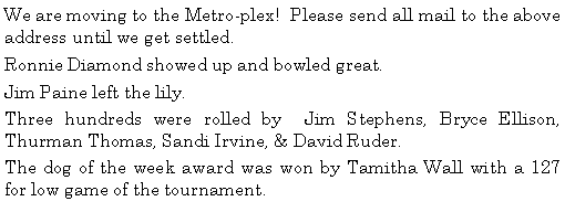Text Box: We are moving to the Metro-plex!  Please send all mail to the above address until we get settled. Ronnie Diamond showed up and bowled great. Jim Paine left the lily. Three hundreds were rolled by  Jim Stephens, Bryce Ellison, Thurman Thomas, Sandi Irvine, & David Ruder.                                                           The dog of the week award was won by Tamitha Wall with a 127 for low game of the tournament. 