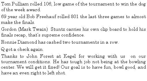 Text Box: Tom Pulliam rolled 106, low game of the tournament to win the dog of the week award. 69 year old Bob Freehauf rolled 801 the last three games to almost make the finals. Gordon (Mark Twain)  Stuntz carries his own clip board to hold his finals recap, thats supreme confidence. Ronnie Diamond has cashed two tournaments in a row. Q got a check again. Thanks to John Forest at Kegel for working with us  on our tournament conditions. He has tough job not being at the bowling center. We will get it fixed! Our goal is to have fun, bowl good, and have an even right to left shot.