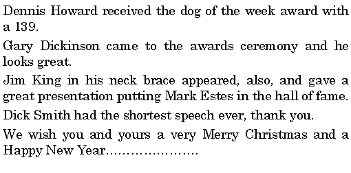 Text Box: Dennis Howard received the dog of the week award with a 139.Gary Dickinson came to the awards ceremony and he looks great. Jim King in his neck brace appeared, also, and gave a great presentation putting Mark Estes in the hall of fame. Dick Smith had the shortest speech ever, thank you. We wish you and yours a very Merry Christmas and a Happy New Year.
