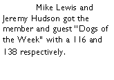 Text Box: 	Mike Lewis and Jeremy Hudson got the member and guest Dogs of the Week with a 116 and 138 respectively. 
