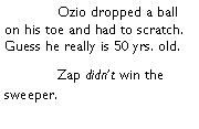 Text Box: 	Ozio dropped a ball on his toe and had to scratch. Guess he really is 50 yrs. old. 		Zap didnt win the sweeper. 