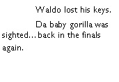 Text Box: 	Waldo lost his keys. 	Da baby gorilla was sightedback in the finals again. 