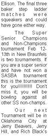 Text Box: Ellison. The final three baker step ladder matches were squeakers and could have gone either way. 	The Super Senior Champions and Non-Champions tournament Feb 12-13th in New Braunfels is two tournaments. If you are a super senior and have not won a SASBA tournament this is the tournament for you!!!!!!!!!!! Dont miss it, you will be bowling against all other SS non-champs. 	Our next Tournament will be in Oklahoma City at Jerry Beavers, Jerry Hill, and Rich Blacks 