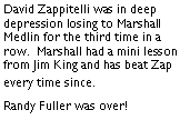 Text Box: David Zappitelli was in deep depression losing to Marshall Medlin for the third time in a row.  Marshall had a mini lesson from Jim King and has beat Zap every time since. Randy Fuller was over! 	