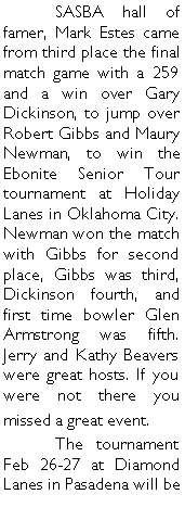 Text Box: 	SASBA hall of famer, Mark Estes came from third place the final match game with a 259 and a win over Gary Dickinson, to jump over Robert Gibbs and Maury Newman, to win the Ebonite Senior Tour tournament at Holiday Lanes in Oklahoma City.  Newman won the match with Gibbs for second place, Gibbs was third, Dickinson fourth, and first time bowler Glen Armstrong was fifth. Jerry and Kathy Beavers were great hosts. If you were not there you missed a great event. 	The tournament Feb 26-27 at Diamond Lanes in Pasadena will be 