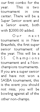 Text Box: our first combo for the year.  This is two tournament in one center. There will be a Super Senior event and a Senior event, both with $2000.00 added.	Our next tournament is in New Braunfels, the first super senior tournament of the year. This will be a SS Champions tournament and a Non-champions tournaments. If you are a super senior and have not won a SASBA tournament, this is the event you should not miss, you will be bowling against all of the other non-champs. 