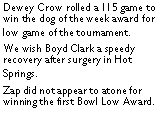 Text Box: Dewey Crow rolled a 115 game to win the dog of the week award for low game of the tournament. We wish Boyd Clark a speedy recovery after surgery in Hot Springs. Zap did not appear to atone for winning the first Bowl Low Award. 