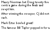 Text Box: Maury Newman bet Doug twenty five cents a game during the finals and swept him.   After winning the sweeper, CJ did not cash.  	Mark Estes bowled great! The famous Bill Taylor popped in for a 
