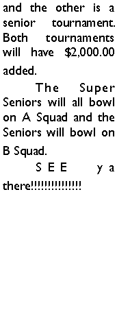 Text Box: and the other is a senior tournament. Both tournaments will have $2,000.00 added. 	The Super Seniors will all bowl on A Squad and the Seniors will bowl on B Squad. 	SEE ya there!!!!!!!!!!!!!!!	