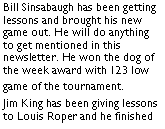 Text Box: Bill Sinsabaugh has been getting lessons and brought his new game out. He will do anything to get mentioned in this newsletter. He won the dog of the week award with 123 low game of the tournament. 	Jim King has been giving lessons to Louis Roper and he finished 