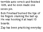 Text Box: terrible auto wreck and finished 16th, and he even made one seven pin. Bob Freehauf burned the tips of his fingers cranking the ball up. He was hooking it at least 10 boards. Zap has been practicing everyday 