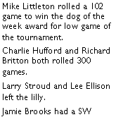 Text Box: Mike Littleton rolled a 102 game to win the dog of the week award for low game of the tournament. Charlie Hufford and Richard Britton both rolled 300 games. Larry Stroud and Lee Ellison left the lilly. Jamie Brooks had a SW 