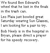 Text Box: We found Ben Edwards wheel that he lost in the finals in the trash can. Leo Plaia just bowled great Saturday wearing Sun Glasses, I am looking for a pair to try. Bob Neely is in the hospital in Bryan, please direct a prayer for his speedy recovery.  