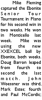 Text Box: 	Mike Fleming captured the Ebonite Senior Tour Tournament in Plano for his second win in two weeks. He won in Monticello last week.  Mike was using the new XXEXCEL ball by Ebonite, both weeks. Doug Barron leaped from fourth to second the last match. John Woessner was third, Mark Estes; fourth and Paul McCordic; 