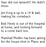 Text Box: Stan did not lament!!! He didnt show. Jim King is up to a 14 lb ball, making his comeback. Bob Neely is out of the hospital at home, and looking forward to a come back too.  Marshall Medlin has been asking for the house shot in Plano and 
