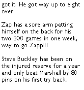 Text Box: got it. He got way up to eight over. Zap has a sore arm patting himself on the back for his two 300 games in one week, way to go Zapp!!!  Steve Buckley has been on the injured reserve for a year and only beat Marshall by 80 pins on his first try back. 