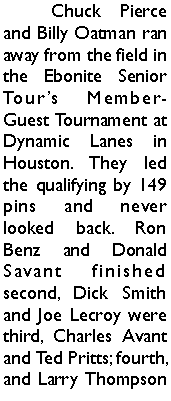 Text Box: 	Chuck Pierce and Billy Oatman ran away from the field in the Ebonite Senior Tours Member-Guest Tournament at Dynamic Lanes in Houston. They led the qualifying by 149 pins and never looked back. Ron Benz and Donald Savant finished second, Dick Smith and Joe Lecroy were third, Charles Avant  and Ted Pritts; fourth, and Larry Thompson 
