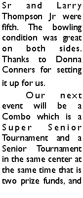 Text Box: Sr and Larry Thompson Jr were fifth. The bowling condition was great on both sides. Thanks to Donna Conners for setting it up for us. 	Our next event will be a Combo which is a Super Senior Tournament and a Senior Tournament in the same center at the same time that is two prize funds, and 