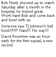 Text Box: Bob Neely showed up to watch Saturday after a month in the hospital, he looked great. Work hard Bob and come back and bowl with us. Someone saw TJ Johnsons ball hook?????? Naw!!! No way!!! David Rountree was an hour early for the first squad, a new record. 