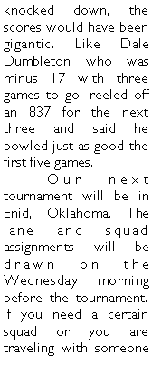 Text Box: knocked down, the scores would have been gigantic. Like Dale Dumbleton who was minus 17 with three games to go, reeled off an 837 for the next three and said he bowled just as good the first five games. 	Our next tournament will be in Enid, Oklahoma. The lane and squad assignments will be drawn on the Wednesday morning before the tournament. If you need a certain squad or you are traveling with someone 