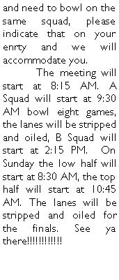 Text Box: and need to bowl on the same squad, please indicate that on your enrty and we will accommodate you. 	The meeting will start at 8:15 AM. A Squad will start at 9:30 AM bowl eight games, the lanes will be stripped and oiled, B Squad will start at 2:15 PM.  On Sunday the low half will start at 8:30 AM, the top half will start at 10:45 AM. The lanes will be stripped and oiled for the finals. See ya there!!!!!!!!!!!!