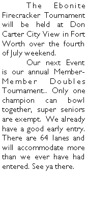 Text Box: 	The Ebonite Firecracker Tournament will be held at Don Carter City View in Fort Worth over the fourth of July weekend. 	Our next Event is our annual Member-Member Doubles Tournament.. Only one champion can bowl together, super seniors are exempt.  We already have a good early entry. There are 64 lanes and will accommodate more than we ever have had entered. See ya there.	
