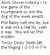 Text Box: Alvin Glover rolled a 116 low game of the tournament to win the dog of the week award. Phil Bailey keft the lily, but is was not a real lily, yeah it was.  We will let Phil explain. Tricky Dicky Smith left the ringing 1-2-3-5-6-7-9-