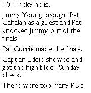 Text Box: 10. Tricky he is. Jimmy Young brought Pat Cahalan as a guest and Pat knocked Jimmy out of the finals. Pat Currie made the finals. Captian Eddie showed and got the high block Sunday check. There were too many RBs 