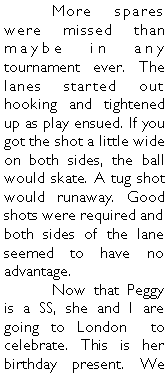 Text Box: 	More spares were missed than maybe in any tournament ever. The lanes started out hooking and tightened up as play ensued. If you got the shot a little wide on both sides, the ball would skate. A tug shot would runaway. Good shots were required and both sides of the lane seemed to have no advantage. 	Now that Peggy is a SS, she and I are going to London  to celebrate. This is her birthday present. We 