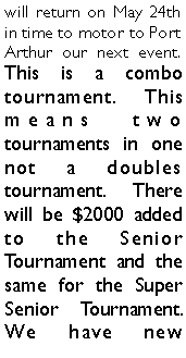 Text Box: will return on May 24th in time to motor to Port Arthur our next event.  This is a combo tournament. This means two tournaments in one not a doubles tournament. There will be $2000 added to the Senior Tournament and the same for the Super Senior Tournament. We have new 