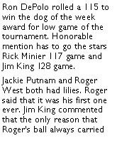 Text Box: Ron DePolo rolled a 115 to win the dog of the week award for low game of the tournament. Honorable mention has to go the stars Rick Minier 117 game and Jim King 128 game. Jackie Putnam and Roger West both had lilies. Roger said that it was his first one ever. Jim King commented that the only reason that  Rogers ball always carried 
