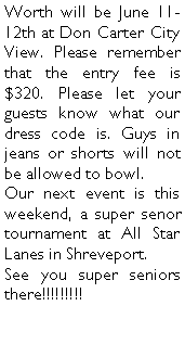 Text Box: Worth will be June 11-12th at Don Carter City View. Please remember that the entry fee is $320. Please let your guests know what our dress code is. Guys in jeans or shorts will not be allowed to bowl. Our next event is this weekend, a super senor tournament at All Star Lanes in Shreveport.See you super seniors there!!!!!!!!!