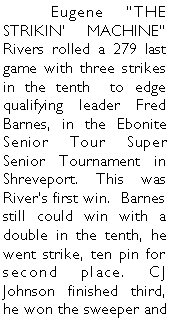 Text Box: 	Eugene THE STRIKIN MACHINE Rivers rolled a 279 last game with three strikes in the tenth  to edge qualifying leader Fred Barnes, in the Ebonite Senior Tour Super Senior Tournament in Shreveport. This was Rivers first win.  Barnes still could win with a double in the tenth, he went strike, ten pin for second place. CJ Johnson finished third, he won the sweeper and 