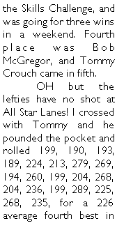 Text Box: the Skills Challenge, and was going for three wins in a weekend. Fourth place was Bob McGregor, and Tommy Crouch came in fifth.	OH but the lefties have no shot at All Star Lanes! I crossed with Tommy and he pounded the pocket and rolled 199, 190, 193, 189, 224, 213, 279, 269, 194, 260, 199, 204, 268, 204, 236, 199, 289, 225, 268, 235, for a 226 average fourth best in 