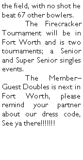 Text Box: the field, with no shot he beat 67 other bowlers. 	The Firecracker Tournament will be in Fort Worth and is two tournaments; a Senior and Super Senior singles events. 	The MemberGuest Doubles is next in Fort Worth, please remind your partner about our dress code, See ya there!!!!!!!